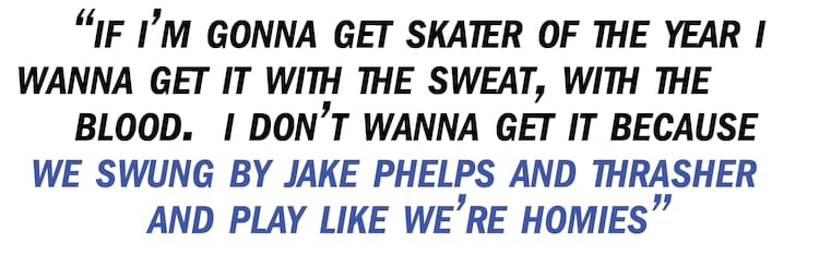 Bastien Salabanzi pullquote If I&rsquo;m gonna get Skater of the Year I wanna get it with the sweat, with the blood. I don&rsquo;t wanna get it because we swung by Jake Phelps and Thrasher and play like we&rsquo;re homies and we&rsquo;re bros